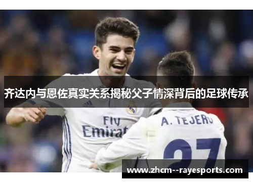 齐达内与恩佐真实关系揭秘父子情深背后的足球传承 齐达内与恩佐真实关系揭秘父子情深背后的足球传承