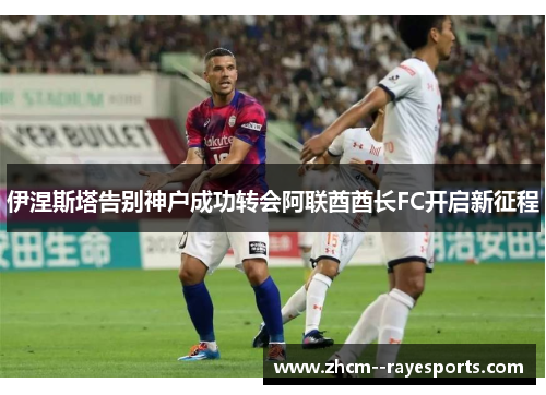 伊涅斯塔告别神户成功转会阿联酋酋长FC开启新征程 伊涅斯塔告别神户成功转会阿联酋酋长FC开启新征程