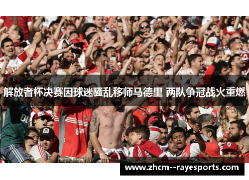 解放者杯决赛因球迷骚乱移师马德里 两队争冠战火重燃
