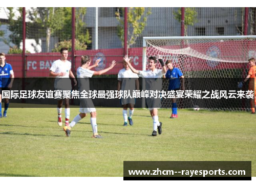 国际足球友谊赛聚焦全球最强球队巅峰对决盛宴荣耀之战风云来袭
